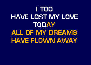 I T00
HAVE LUST MY LOVE
TODAY
ALL OF MY DREAMS
HAVE FLOWN AWAY