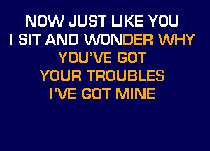 NOW JUST LIKE YOU
I SIT AND WONDER WHY
YOU'VE GOT
YOUR TROUBLES
I'VE GOT MINE