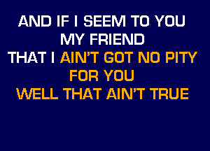 AND IF I SEEM TO YOU
MY FRIEND
THAT I AIN'T GOT N0 PITY
FOR YOU
WELL THAT AIN'T TRUE