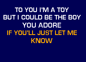 TO YOU I'M A TOY
BUT I COULD BE THE BOY

YOU ADORE
IF YOU'LL JUST LET ME

KNOW