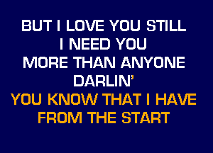 BUT I LOVE YOU STILL
I NEED YOU
MORE THAN ANYONE
DARLIN'
YOU KNOW THAT I HAVE
FROM THE START