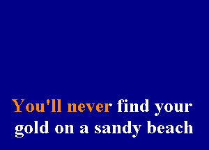 Y ou'll never find your
gold on a sandy beach