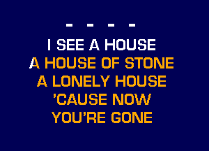 I SEE A HOUSE
A HOUSE OF STONE
A LONELY HOUSE
'CAUSE NOW
YOU'RE GONE
