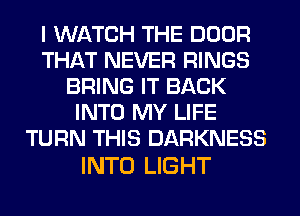 I WATCH THE DOOR
THAT NEVER RINGS
BRING IT BACK
INTO MY LIFE
TURN THIS DARKNESS

INTO LIGHT