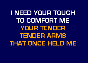 I NEED YOUR TOUCH
T0 COMFORT ME
YOUR TENDER
TENDER ARMS
THAT ONCE HELD ME