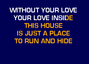 1WITHOUT YOUR LOVE
YOUR LOVE INSIDE
THIS HOUSE
IS JUST A PLACE
TO RUN AND HIDE