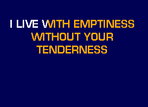 I LIVE WITH EMPTINESS
WITHOUT YOUR
TENDERNESS