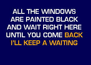 ALL THE WINDOWS
ARE PAINTED BLACK
AND WAIT RIGHT HERE
UNTIL YOU COME BACK
I'LL KEEP A WAITING