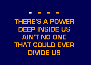 THERE'S A POWER
DEEP INSIDE US
AIN'T NO ONE
THAT COULD EVER

DIVIDE US l