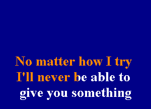 N 0 matter how I try
I'll never be able to
give you something