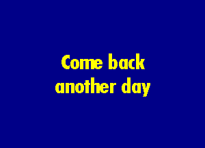 Come back

another day