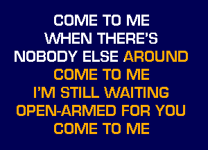 COME TO ME
WHEN THERE'S
NOBODY ELSE AROUND
COME TO ME
I'M STILL WAITING
OPEN-ARMED FOR YOU
COME TO ME
