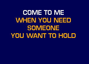 COME TO ME
WHEN YOU NEED
SOMEONE

YOU WANT TO HOLD