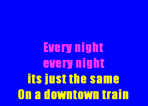 Euem night

euem night
its iust the same
(In a downtown train