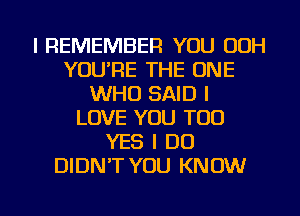 I REMEMBER YOU 00H
YOU'RE THE ONE
WHO SAID I
LOVE YOU TOO
YES I DO
DIDN'T YOU KNOW

g