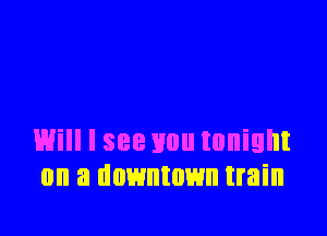 Will I see you tonight
on a downtown train