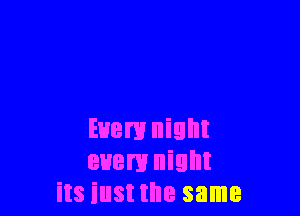 Even! night
every night
its iust the same
