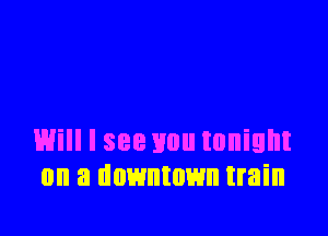 Will I see you tonight
on a downtown train