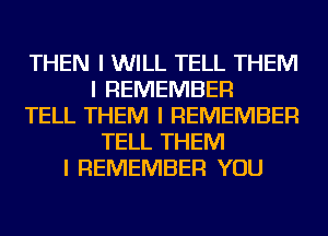 THEN I WILL TELL THEM
I REMEMBER
TELL THEM I REMEMBER
TELL THEM
I REMEMBER YOU