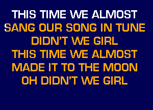 THIS TIME WE ALMOST
SANG OUR SONG IN TUNE
DIDN'T WE GIRL
THIS TIME WE ALMOST
MADE IT TO THE MOON
0H DIDN'T WE GIRL