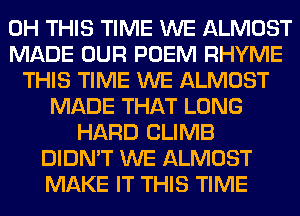 0H THIS TIME WE ALMOST
MADE OUR POEM RHYME
THIS TIME WE ALMOST
MADE THAT LONG
HARD CLIMB
DIDN'T WE ALMOST
MAKE IT THIS TIME