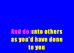 And do unto others
as you'd have done
to mm