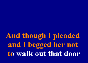 And though I pleaded
and I begged her not
to walk out that door