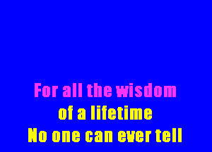 For all the wisdom
0i 3 Iiietime
No one can ever tell
