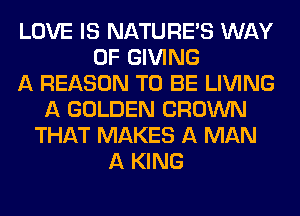 LOVE IS NATUREAS WAY
OF GIVING
A REASON TO BE LIVING
A GOLDEN CROWN
THAT MAKES A MAN
A KING