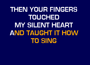THEN YOUR FINGERS
TUUCHED
MY SILENT HEART
AND TAUGHT IT HOW
TO SING