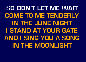 SO DON'T LET ME WAIT
COME TO ME TENDERLY
IN THE JUNE NIGHT
I STAND AT YOUR GATE
AND I SING YOU A SONG
IN THE MOONLIGHT