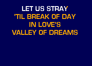 LET US STRAY
'TIL BREAK 0F DAY
IN LOVES
VALLEY OF DREAMS