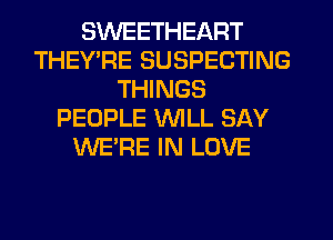 SWEETHEART
THEYPE SUSPECTING
THINGS
PEOPLE WILL SAY
WE'RE IN LOVE