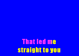 That led me
straight to you