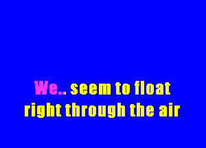 We seem to float
rightthmugh the air