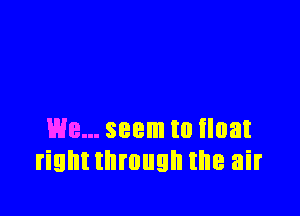 We... seem to float
rightthmugh the air
