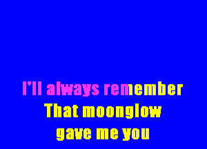 I'll always remember
That mounglow
gave me you