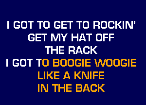 I GOT TO GET TO ROCKIN'
GET MY HAT OFF
THE RACK
I GOT TO BOOGIE WOOGIE
LIKE A KNIFE
IN THE BACK