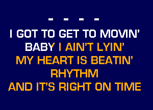 I GOT TO GET TO MOVIM
BABY I AIN'T LYIN'
MY HEART IS BEATIN'
RHYTHM
AND ITS RIGHT ON TIME