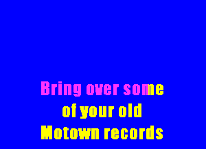 Bring over some
oi 1mm old
Motown records