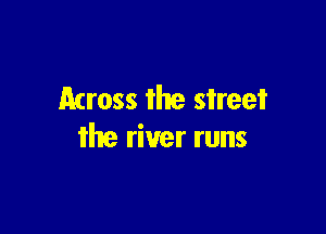 Across the street

the river runs