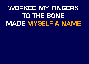 WORKED MY FINGERS
TO THE BONE
MADE MYSELF A NAME