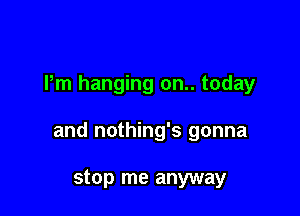 Pm hanging on.. today

and nothing's gonna

stop me anyway