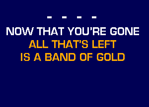 NOW THAT YOU'RE GONE
ALL THAT'S LEFT
IS A BAND OF GOLD