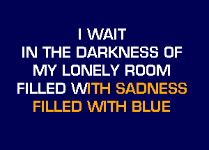 I WAIT
IN THE DARKNESS OF
MY LONELY ROOM
FILLED WITH SADNESS
FILLED WITH BLUE
