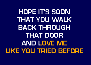 HOPE ITS SOON
THAT YOU WALK
BACK THROUGH
THAT DOOR
AND LOVE ME
LIKE YOU TRIED BEFORE