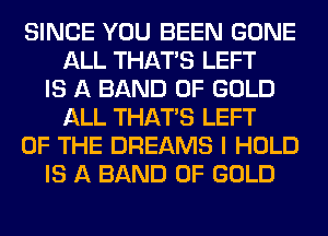 SINCE YOU BEEN GONE
ALL THAT'S LEFT
IS A BAND OF GOLD
ALL THAT'S LEFT
OF THE DREAMS I HOLD
IS A BAND OF GOLD