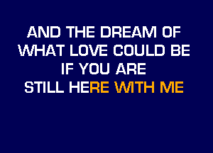 AND THE DREAM OF
WHAT LOVE COULD BE
IF YOU ARE
STILL HERE WITH ME