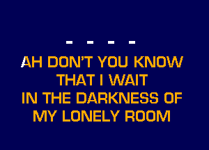 AH DON'T YOU KNOW
THAT I WAIT
IN THE DARKNESS OF
MY LONELY ROOM