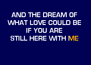 AND THE DREAM OF
WHAT LOVE COULD BE
IF YOU ARE
STILL HERE WITH ME